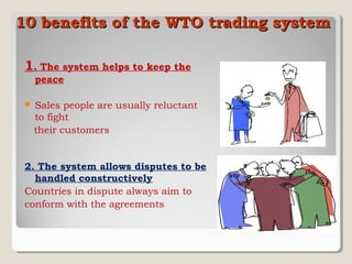 10 benefits of the WTO trading system
1. The system helps to keep the
peace


Sales people are usually reluctant
to fight
their customers

2. The system allows disputes to be
handled constructively
Countries in dispute always aim to
conform with the agreements

 