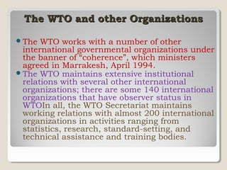 The WTO and other Organizations
 The

WTO works with a number of other
international governmental organizations under
the banner of “coherence”, which ministers
agreed in Marrakesh, April 1994.
 The WTO maintains extensive institutional
relations with several other international
organizations; there are some 140 international
organizations that have observer status in
WTOIn all, the WTO Secretariat maintains
working relations with almost 200 international
organizations in activities ranging from
statistics, research, standard-setting, and
technical assistance and training bodies.

 