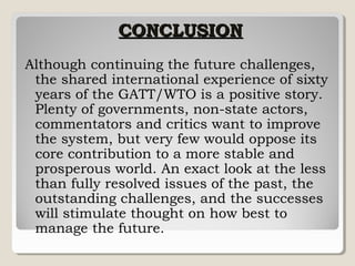 CONCLUSION
Although continuing the future challenges,
the shared international experience of sixty
years of the GATT/WTO is a positive story.
Plenty of governments, non-state actors,
commentators and critics want to improve
the system, but very few would oppose its
core contribution to a more stable and
prosperous world. An exact look at the less
than fully resolved issues of the past, the
outstanding challenges, and the successes
will stimulate thought on how best to
manage the future.

 