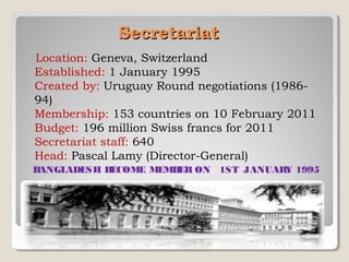 Secretariat 
Location: Geneva, Switzerland
Established: 1 January 1995
Created by: Uruguay Round negotiations (198694)  
Membership: 153 countries on 10 February 2011
Budget: 196 million Swiss francs for 2011
Secretariat staff: 640
Head: Pascal Lamy (Director-General)
B
ANGLADESH B
ECOME MEMB ON  1ST  JANUAR 1995
ER
Y

 
