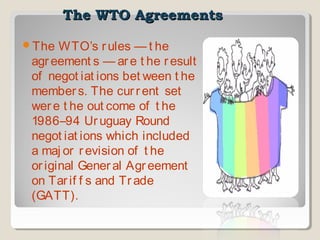 The WTO Agreements
The

WTO’s r ules — t he
agr eement s — ar e t he r esult
of negot iat ions bet ween t he
member s. The cur r ent set
wer e t he out come of t he
1986–94 Ur uguay Round
negot iat ions which included
a maj or r evision of t he
or iginal Gener al Agr eement
on Tar if f s and Tr ade
(GATT).

 