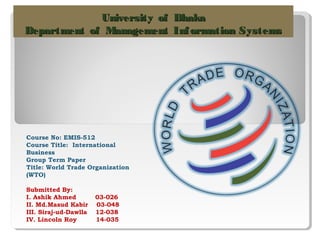 University of Dhaka
Department of Management Inf ormation Systems

Course No: EMIS-512
Course Title: International
Business
Group Term Paper
Title: World Trade Organization
(WTO)
Submitted By:
I. Ashik Ahmed
II. Md.Masud Kabir
III. Siraj-ud-Dawlla
IV. Lincoln Roy

03-026
03-048
12-038
14-035

 