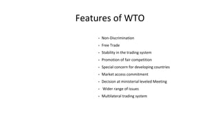 Features of WTO
• Non-Discrimination
• Free Trade
• Stability in the trading system
• Promotion of fair competition
• Special concern for developing countries
• Market access commitment
• Decision at ministerial leveled Meeting
• Wider range of issues
• Multilateral trading system
 