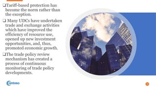 ❑Tariff-based protection has
become the norm rather than
the exception.
❑ Many UDCs have undertaken
trade and exchange activities
which have improved the
efficiency of resource use,
opened up new investment
opportunities, and, thus,
promoted economic growth.
❑The trade policy review
mechanism has created a
process of continuous
monitoring of trade policy
developments.
25
 