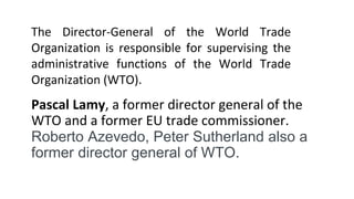 Pascal Lamy, a former director general of the
WTO and a former EU trade commissioner.
Roberto Azevedo, Peter Sutherland also a
former director general of WTO.
The Director-General of the World Trade
Organization is responsible for supervising the
administrative functions of the World Trade
Organization (WTO).
 