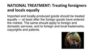 NATIONAL TREATMENT: Treating foreigners
and locals equally
Imported and locally-produced goods should be treated
equally — at least after the foreign goods have entered
the market. The same should apply to foreign and
domestic services, and to foreign and local trademarks,
copyrights and patents.
 