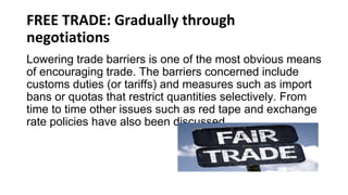 FREE TRADE: Gradually through
negotiations
Lowering trade barriers is one of the most obvious means
of encouraging trade. The barriers concerned include
customs duties (or tariffs) and measures such as import
bans or quotas that restrict quantities selectively. From
time to time other issues such as red tape and exchange
rate policies have also been discussed.
 