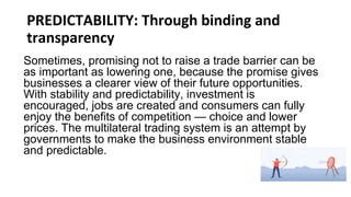 PREDICTABILITY: Through binding and
transparency
Sometimes, promising not to raise a trade barrier can be
as important as lowering one, because the promise gives
businesses a clearer view of their future opportunities.
With stability and predictability, investment is
encouraged, jobs are created and consumers can fully
enjoy the benefits of competition — choice and lower
prices. The multilateral trading system is an attempt by
governments to make the business environment stable
and predictable.
 