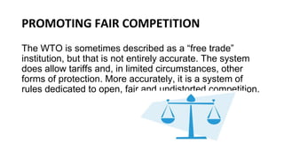 PROMOTING FAIR COMPETITION
The WTO is sometimes described as a “free trade”
institution, but that is not entirely accurate. The system
does allow tariffs and, in limited circumstances, other
forms of protection. More accurately, it is a system of
rules dedicated to open, fair and undistorted competition.
 