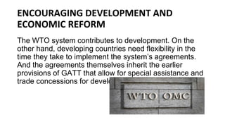 ENCOURAGING DEVELOPMENT AND
ECONOMIC REFORM
The WTO system contributes to development. On the
other hand, developing countries need flexibility in the
time they take to implement the system’s agreements.
And the agreements themselves inherit the earlier
provisions of GATT that allow for special assistance and
trade concessions for developing countries.
 