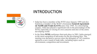 INTRODUCTION
• India has been a member of the WTO since January 1995 and also
had been a member of the WTO’s forerunner General Agreement
on Tariffs and Trade (GATT) since July 1948. As a developing
country, India has played a significant role in the proceedings of the
WTO, especially in voicing its own concerns and also of the entire
developing world.
• In the Doha WTO conference that took place in 2001, India emerged
as the most outspoken of advocates for the developing bloc. The
meeting was declared a success since the delegates of 142 countries
agreed to a new round of trade talks, including topics such as
environment, competition and investment.
 