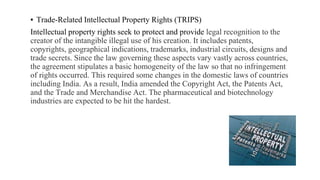 ▪ Trade-Related Intellectual Property Rights (TRIPS)
Intellectual property rights seek to protect and provide legal recognition to the
creator of the intangible illegal use of his creation. It includes patents,
copyrights, geographical indications, trademarks, industrial circuits, designs and
trade secrets. Since the law governing these aspects vary vastly across countries,
the agreement stipulates a basic homogeneity of the law so that no infringement
of rights occurred. This required some changes in the domestic laws of countries
including India. As a result, India amended the Copyright Act, the Patents Act,
and the Trade and Merchandise Act. The pharmaceutical and biotechnology
industries are expected to be hit the hardest.
 