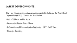 LATEST DEVELOPMENTS:
There are 4 important recent developments related to India and the World Trade
Organisation (WTO). These 4 are listed below
▪ Ban of Chinese Mobile Apps
▪ Issues related to the Peace Clause
▪ Information and Communication Technology (ICT) Tariff Case
▪ Fisheries Subsidies
 
