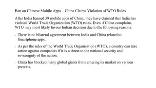 Ban on Chinese Mobile Apps – China Claims Violation of WTO Rules
After India banned 59 mobile apps of China, they have claimed that India has
violated World Trade Organization (WTO) rules. Even if China complains,
WTO may most likely favour Indian decision due to the following reasons.
▪ There is no bilateral agreement between India and China related to
Smartphone apps.
▪ As per the rules of the World Trade Organisation (WTO), a country can take
action against companies if it is a threat to the national security and
sovereignty of the nation.
▪ China has blocked many global giants from entering its market on various
pretexts.
 