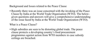 Background and Issues related to the Peace Clause
▪ Recently there was an issue concerned with the invoking of the Peace
Clause by India at the World Trade Organisation (WTO). The below-
given questions and answers will give a comprehensive understanding
of the issue faced by India at the World Trade Organization (WTO).
What is a Peace Clause?
▪ High subsidies are seen to be distorting global trade. The peace
clause protects a developing country’s food procurement
programmes against action from WTO members in case subsidy
ceilings are breached.
 