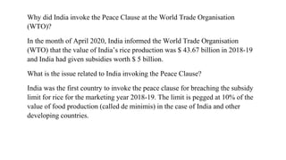Why did India invoke the Peace Clause at the World Trade Organisation
(WTO)?
In the month of April 2020, India informed the World Trade Organisation
(WTO) that the value of India’s rice production was $ 43.67 billion in 2018-19
and India had given subsidies worth $ 5 billion.
What is the issue related to India invoking the Peace Clause?
India was the first country to invoke the peace clause for breaching the subsidy
limit for rice for the marketing year 2018-19. The limit is pegged at 10% of the
value of food production (called de minimis) in the case of India and other
developing countries.
 
