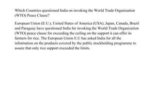 Which Countries questioned India on invoking the World Trade Organisation
(WTO) Peace Clause?
European Union (E.U.), United States of America (USA), Japan, Canada, Brazil
and Paraguay have questioned India for invoking the World Trade Organization
(WTO) peace clause for exceeding the ceiling on the support it can offer its
farmers for rice. The European Union E.U has asked India for all the
information on the products covered by the public stockholding programme to
assure that only rice support exceeded the limits.
 