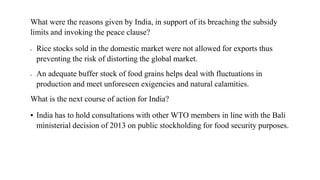 What were the reasons given by India, in support of its breaching the subsidy
limits and invoking the peace clause?
▪ Rice stocks sold in the domestic market were not allowed for exports thus
preventing the risk of distorting the global market.
▪ An adequate buffer stock of food grains helps deal with fluctuations in
production and meet unforeseen exigencies and natural calamities.
What is the next course of action for India?
▪ India has to hold consultations with other WTO members in line with the Bali
ministerial decision of 2013 on public stockholding for food security purposes.
 