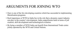 ARGUMENTS FOR JOINING WTO
▪ Ours is one of the few developing countries which has succeeded in implementing
liberalisation programs.
▪ Real importance of WTO to India lies in the role that a dynamic export industry
can play in the country’s development. India outperformes both in terms of job
creation, skill development and technological evolution.
▪ By being a member of WTO India can benefit from International Trade centre
jointly operated by the WTO and United Nations.
 