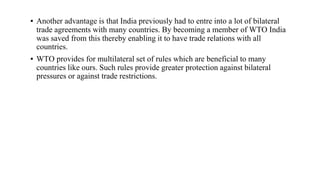 ▪ Another advantage is that India previously had to entre into a lot of bilateral
trade agreements with many countries. By becoming a member of WTO India
was saved from this thereby enabling it to have trade relations with all
countries.
▪ WTO provides for multilateral set of rules which are beneficial to many
countries like ours. Such rules provide greater protection against bilateral
pressures or against trade restrictions.
 