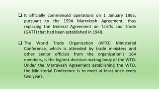 ❑ It officially commenced operations on 1 January 1995,
pursuant to the 1994 Marrakesh Agreement, thus
replacing the General Agreement on Tariffs and Trade
(GATT) that had been established in 1948.
❑ The World Trade Organization (WTO) Ministerial
Conference, which is attended by trade ministers and
other senior officials from the organization’s 164
members, is the highest decision-making body of the WTO.
Under the Marrakesh Agreement establishing the WTO,
the Ministerial Conference is to meet at least once every
two years.
 
