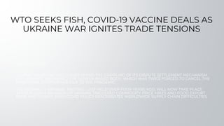 WTO SEEKS FISH, COVID-19 VACCINE DEALS AS
UKRAINE WAR IGNITES TRADE TENSIONS
BACKGROUND
GLOBAL TRADE DISCORD, COVID-19 AND THE CRIPPLING OF ITS DISPUTE SETTLEMENT MECHANISM
HAD ALREADY WEAKENED THE GENEVA-BASED BODY, WHICH WAS TWICE FORCED TO CANCEL THE
MINISTERIAL CONFERENCE DUE TO THE PANDEMIC.
THE NORMALLY BIENNIAL MEETING, LAST HELD OVER FOUR YEARS AGO, WILL NOW TAKE PLACE
AFTER RUSSIA'S INVASION OF UKRAINE TRIGGERED COMMODITY PRICE HIKES AND FOOD EXPORT
BANS AND CHINA'S ZERO-COVID POLICY EXACERBATES WORLDWIDE SUPPLY CHAIN DIFFICULTIES.
 