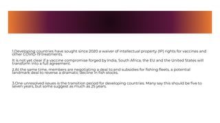 1.Developing countries have sought since 2020 a waiver of intellectual property (IP) rights for vaccines and
other COVID-19 treatments.
It is not yet clear if a vaccine compromise forged by India, South Africa, the EU and the United States will
transform into a full agreement.
2.At the same time, members are negotiating a deal to end subsidies for fishing fleets, a potential
landmark deal to reverse a dramatic decline in fish stocks.
3.One unresolved issues is the transition period for developing countries. Many say this should be five to
seven years, but some suggest as much as 25 years.
 