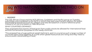 60 WTO NATIONS BACK NEW METHOD ON
FOOD SUBSIDIES
• BACKDROP
The G33, African Group and the ACP (African, Caribbean and Pacific) group on Tuesday
submitted a joint proposal to the WTO in which they said a permanent solution for public
stockholding should account for inflation and also be based on a recent reference price
instead of an old one based on 1986-88 prices.
WHAT COUNTRIES DEMAND?
They proposed that exports of food grain from public stocks be allowed for international food
aid and humanitarian purposes to the needy countries.
“The proposal has a huge political weight behind it, and it is crucial as such a large number of
countries have come together at a time when global food prices are rising and they need to
ensure public stockholding of food,”
 