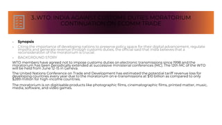 3..WTO: INDIA AGAINST CUSTOMS DUTIES MORATORIUM
CONTINUATION ON ECOMM TRADE
• Synopsis
• Citing the importance of developing nations to preserve policy space for their digital advancement, regulate
imports and generate revenue through customs duties, the official said that India believes that a
reconsideration of the moratorium is crucial.
• BACKGROUND STORY
WTO members have agreed not to impose customs duties on electronic transmissions since 1998 and the
moratorium has been periodically extended at successive ministerial conferences (MC). The 12th MC of the WTO
will be held from June 12-15 in Geneva.
The United Nations Conference on Trade and Development has estimated the potential tariff revenue loss for
developing countries every year due to the moratorium on e-transmissions at $10 billion as compared to only
$289 million for high-income countries.
The moratorium is on digitisable products like photographic films, cinematographic films, printed matter, music,
media, software, and video games.
 