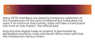 Many WTO members are seeking temporary extension of
the moratorium till the next ministerial but India does not
want it to continue that further. India will take a hard stand
this time on the matter,” the official said.
Arguing that digital trade at present is dominated by
developed countries, India and South Africa have said that
the moratorium favours them.
 