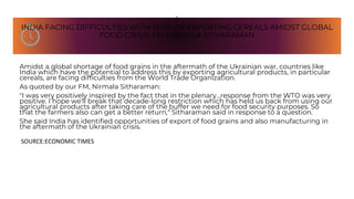 I
INDIA FACING DIFFICULTIES WITH WTO ON EXPORTING CEREALS AMIDST GLOBAL
FOOD CRISIS: FM NIRMALA SITHARAMAN
Amidst a global shortage of food grains in the aftermath of the Ukrainian war, countries like
India which have the potential to address this by exporting agricultural products, in particular
cereals, are facing difficulties from the World Trade Organization.
As quoted by our FM, Nirmala Sitharaman:
"I was very positively inspired by the fact that in the plenary...response from the WTO was very
positive. I hope we'll break that decade-long restriction which has held us back from using our
agricultural products after taking care of the buffer we need for food security purposes. So
that the farmers also can get a better return," Sitharaman said in response to a question.
She said India has identified opportunities of export of food grains and also manufacturing in
the aftermath of the Ukrainian crisis.
SOURCE:ECONOMIC TIMES
 