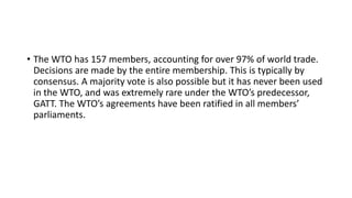 • The WTO has 157 members, accounting for over 97% of world trade.
Decisions are made by the entire membership. This is typically by
consensus. A majority vote is also possible but it has never been used
in the WTO, and was extremely rare under the WTO’s predecessor,
GATT. The WTO’s agreements have been ratified in all members’
parliaments.
 