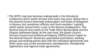 • The WTO’s top level decision-making body is the Ministerial
Conference which meets at least once every two years. Below this is
the General Council (normally ambassadors and heads of delegation
in Geneva, but sometimes officials sent from members’ capitals)
which meets several times a year in the Geneva headquarters. The
General Council also meets as the Trade Policy Review Body and the
Dispute Settlement Body. At the next level, the Goods Council,
Services Council and Intellectual Property (TRIPS) Council report to
the General Council. Numerous specialized committees, working
groups and working parties deal with the individual agreements and
other areas such as the environment, development, membership
applications and regional trade agreements.
 