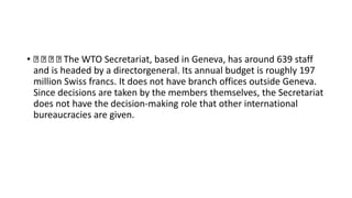 • The WTO Secretariat, based in Geneva, has around 639 staff
and is headed by a directorgeneral. Its annual budget is roughly 197
million Swiss francs. It does not have branch offices outside Geneva.
Since decisions are taken by the members themselves, the Secretariat
does not have the decision-making role that other international
bureaucracies are given.
 