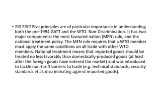 • Five principles are of particular importance in understanding
both the pre-1994 GATT and the WTO. Non-Discrimination. It has two
major components: the most favoured nation (MFN) rule, and the
national treatment policy. The MFN rule requires that a WTO member
must apply the same conditions on all trade with other WTO
members. National treatment means that imported goods should be
treated no less favorably than domestically-produced goods (at least
after the foreign goods have entered the market) and was introduced
to tackle non-tariff barriers to trade (e.g. technical standards, security
standards et al. discriminating against imported goods).
 