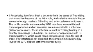 • Reciprocity. It reflects both a desire to limit the scope of free-riding
that may arise because of the MFN rule, and a desire to obtain better
access to foreign markets. Binding and enforceable commitments .
The tariff commitments made by WTO members in a multilateral
trade negotiation and on accession are enumerated in a schedule
(list) of concessions. These schedules establish "ceiling bindings": a
country can change its bindings, but only after negotiating with its
trading partners, which could mean compensating them for loss of
trade. If satisfaction is not obtained, the complaining country may
invoke the WTO dispute settlement procedures.
 