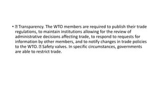 • Transparency. The WTO members are required to publish their trade
regulations, to maintain institutions allowing for the review of
administrative decisions affecting trade, to respond to requests for
information by other members, and to notify changes in trade policies
to the WTO. Safety valves. In specific circumstances, governments
are able to restrict trade.
 