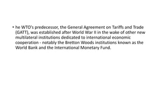 • he WTO's predecessor, the General Agreement on Tariffs and Trade
(GATT), was established after World War II in the wake of other new
multilateral institutions dedicated to international economic
cooperation - notably the Bretton Woods institutions known as the
World Bank and the International Monetary Fund.
 