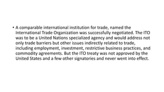 • A comparable international institution for trade, named the
International Trade Organization was successfully negotiated. The ITO
was to be a United Nations specialized agency and would address not
only trade barriers but other issues indirectly related to trade,
including employment, investment, restrictive business practices, and
commodity agreements. But the ITO treaty was not approved by the
United States and a few other signatories and never went into effect.
 