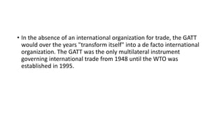 • In the absence of an international organization for trade, the GATT
would over the years "transform itself" into a de facto international
organization. The GATT was the only multilateral instrument
governing international trade from 1948 until the WTO was
established in 1995.
 