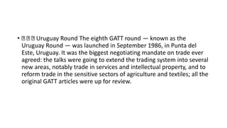 • Uruguay Round The eighth GATT round — known as the
Uruguay Round — was launched in September 1986, in Punta del
Este, Uruguay. It was the biggest negotiating mandate on trade ever
agreed: the talks were going to extend the trading system into several
new areas, notably trade in services and intellectual property, and to
reform trade in the sensitive sectors of agriculture and textiles; all the
original GATT articles were up for review.
 