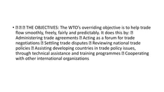 • THE OBJECTIVES: The WTO’s overriding objective is to help trade
flow smoothly, freely, fairly and predictably. It does this by:
Administering trade agreements Acting as a forum for trade
negotiations Settling trade disputes Reviewing national trade
policies Assisting developing countries in trade policy issues,
through technical assistance and training programmes Cooperating
with other international organizations
 