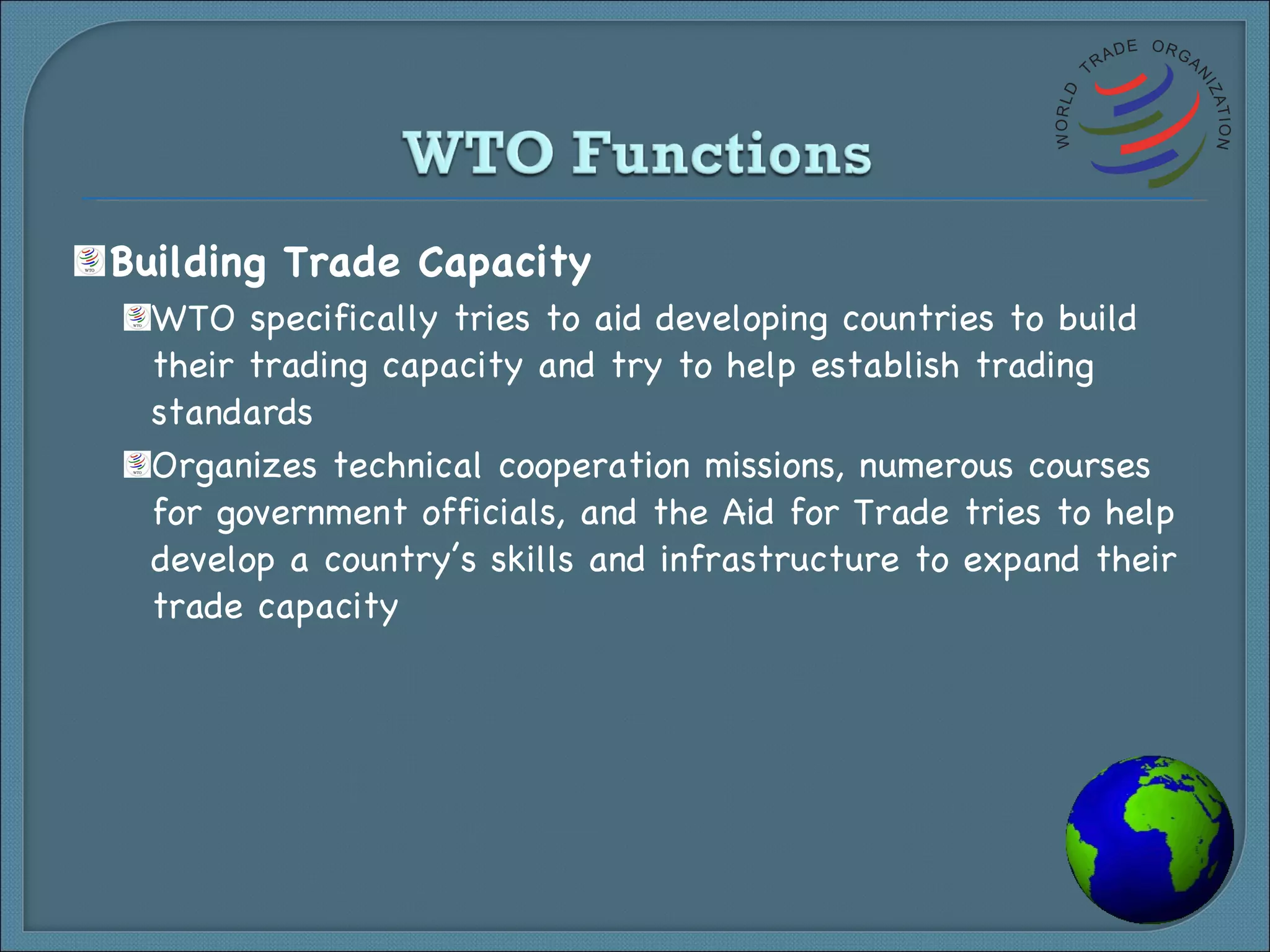 Building Trade Capacity WTO specifically tries to aid developing countries to build their trading capacity and try to help establish trading standards Organizes technical cooperation missions, numerous courses for government officials, and the Aid for Trade tries to help develop a country’s skills and infrastructure to expand their trade capacity 