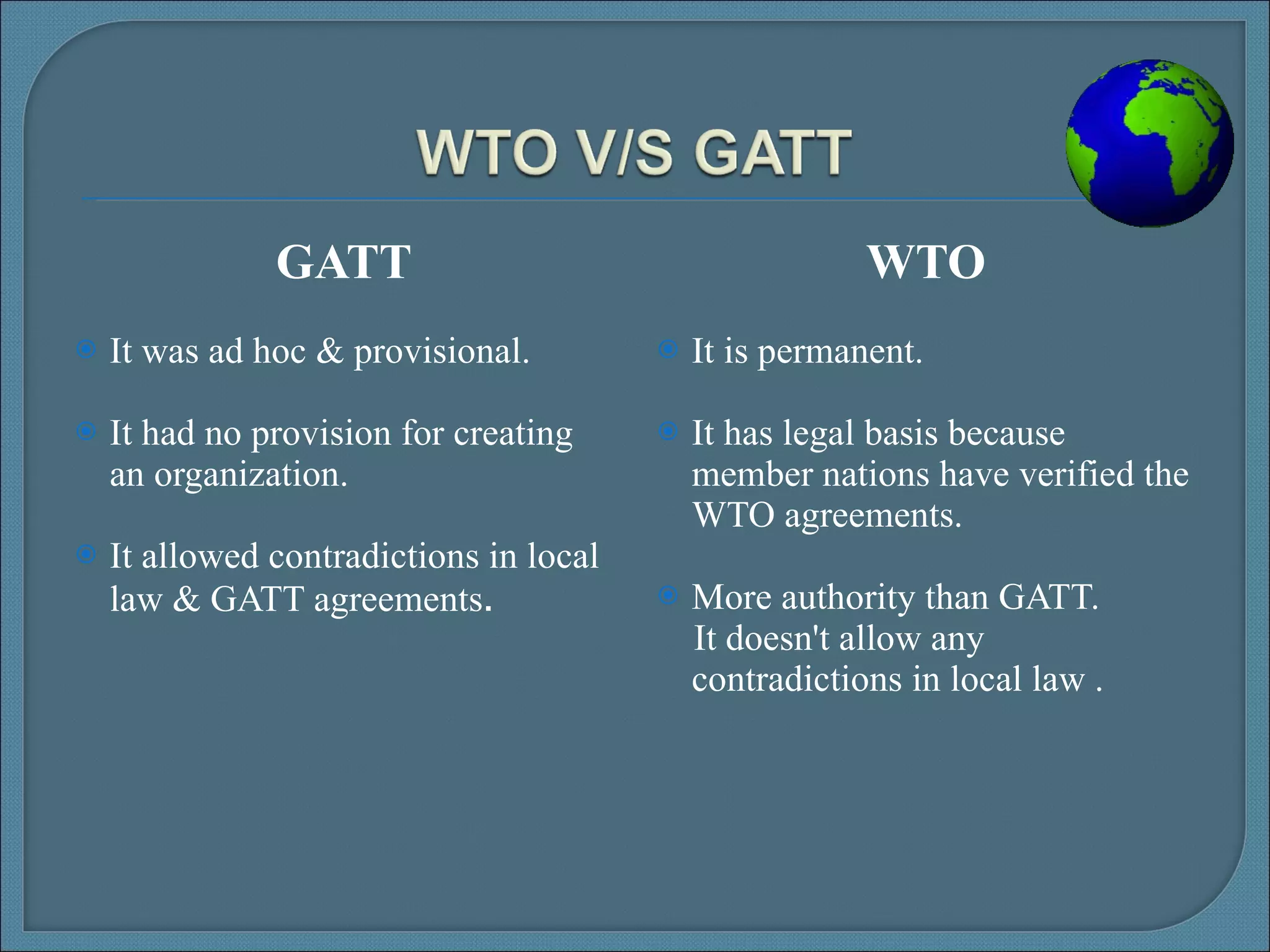 GATT It was ad hoc & provisional. It had no provision for creating an organization.  It allowed contradictions in local law & GATT agreements . WTO It is permanent. It has legal basis because member nations have verified the WTO agreements. More authority than GATT. It doesn't allow any contradictions in local law . 