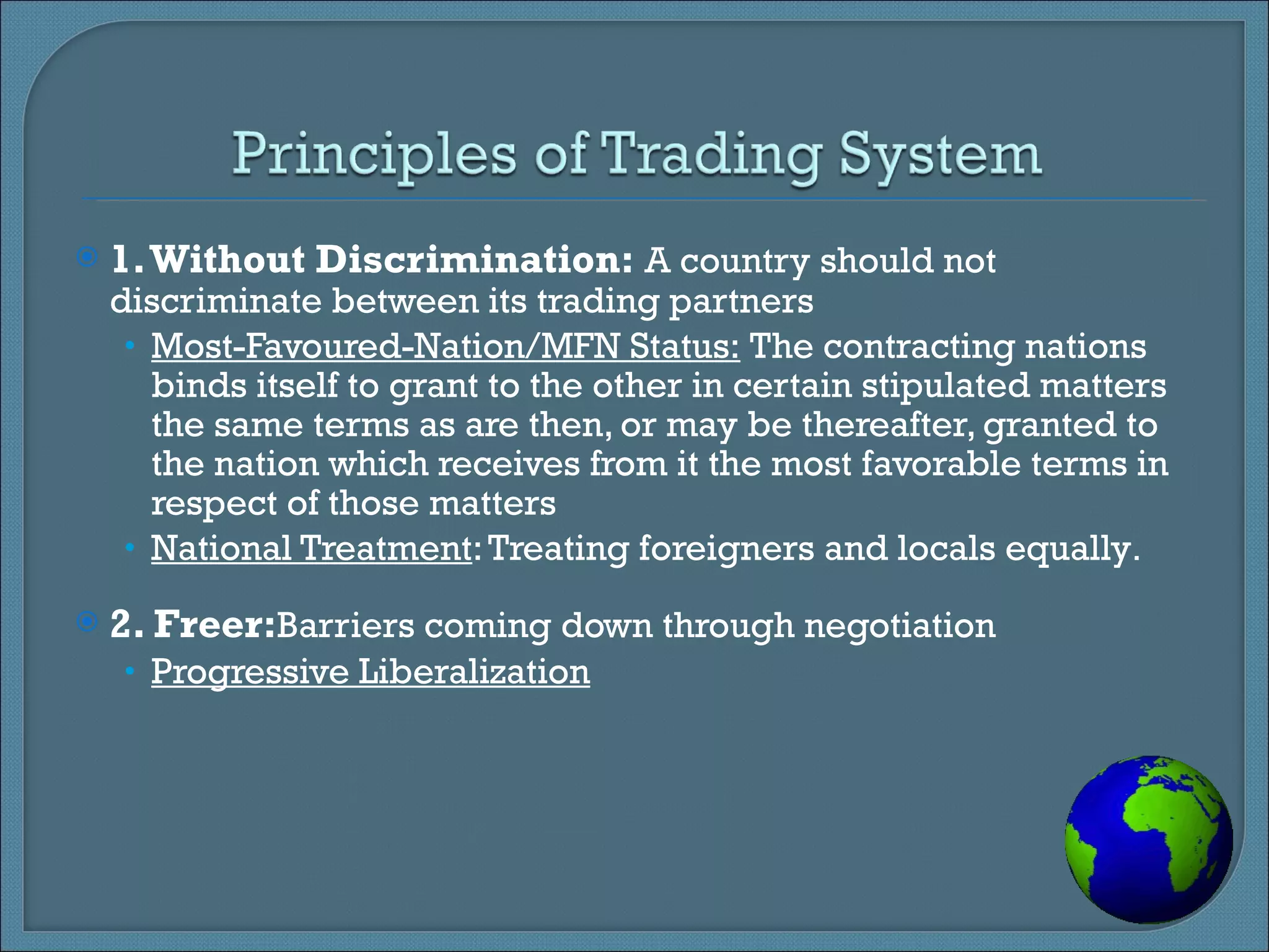 1. Without Discrimination:  A country should not discriminate between its trading partners Most-Favoured-Nation/MFN Status:  The contracting nations binds itself to grant to the other in certain stipulated matters the same terms as are then, or may be thereafter, granted to the nation which receives from it the most favorable terms in respect of those matters National Treatment : Treating foreigners and locals equally . 2. Freer: Barriers coming down through negotiation Progressive Liberalization 