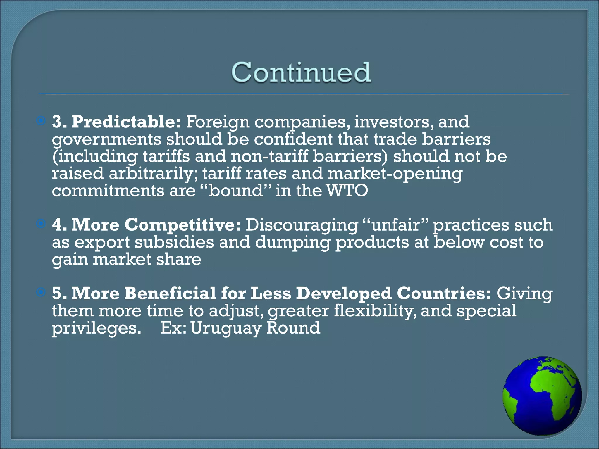 3. Predictable:  Foreign companies, investors, and governments should be confident that trade barriers (including tariffs and non-tariff barriers) should not be raised arbitrarily; tariff rates and market-opening commitments are “bound” in the WTO 4. More Competitive:  Discouraging “unfair” practices such as export subsidies and dumping products at below cost to gain market share   5. More Beneficial for Less Developed Countries:  Giving them more time to adjust, greater flexibility, and special privileges.    Ex: Uruguay Round 