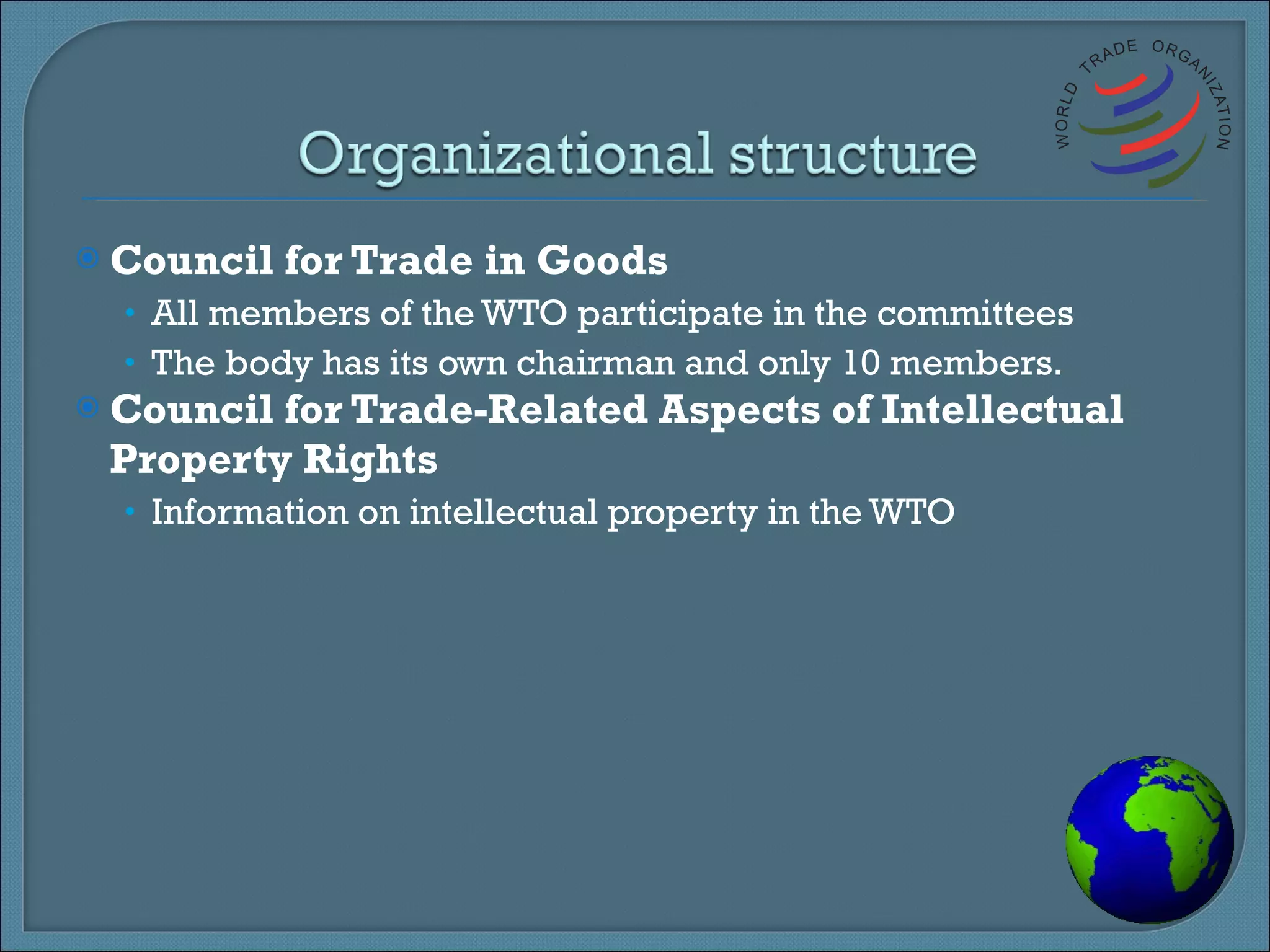 Council for Trade in Goods All members of the WTO participate in the committees The body has its own chairman and only 10 members. Council for Trade-Related Aspects of Intellectual Property Rights Information on intellectual property in the WTO 