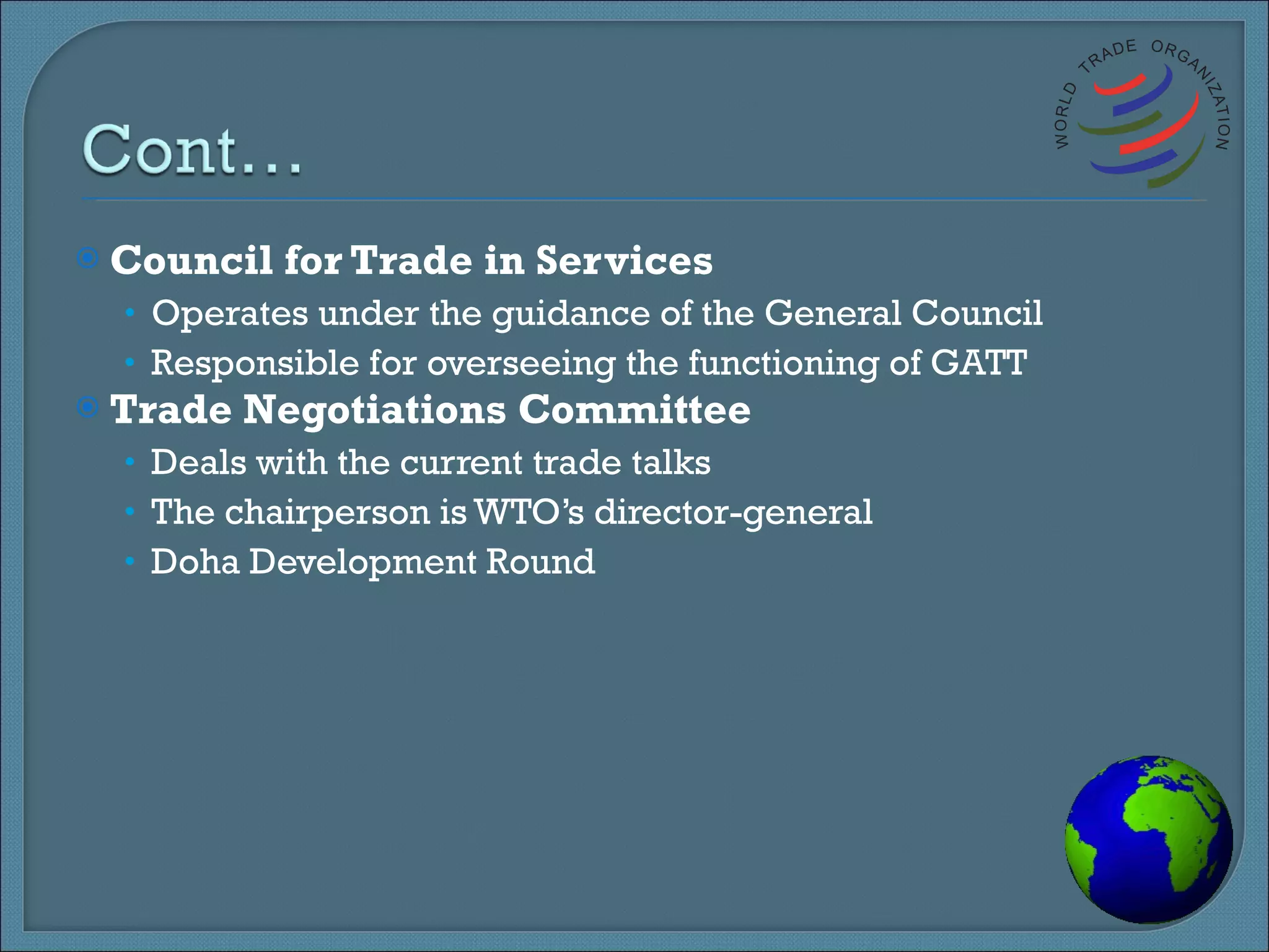 Council for Trade in Services Operates under the guidance of the General Council Responsible for overseeing the functioning of GATT Trade Negotiations Committee Deals with the current trade talks The chairperson is WTO’s director-general Doha Development Round 