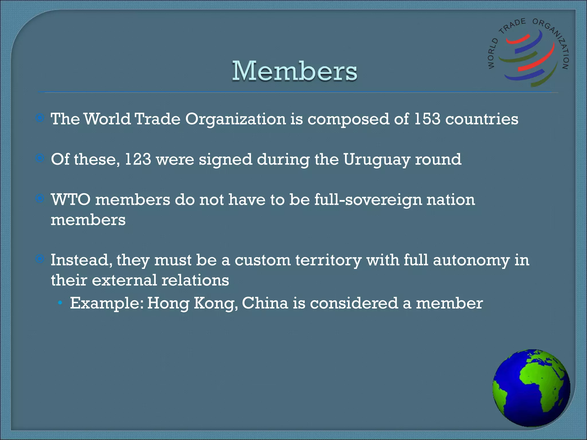 The World Trade Organization is composed of 153 countries Of these, 123 were signed during the Uruguay round WTO members do not have to be full-sovereign nation members Instead, they must be a custom territory with full autonomy in their external relations Example: Hong Kong, China is considered a member 