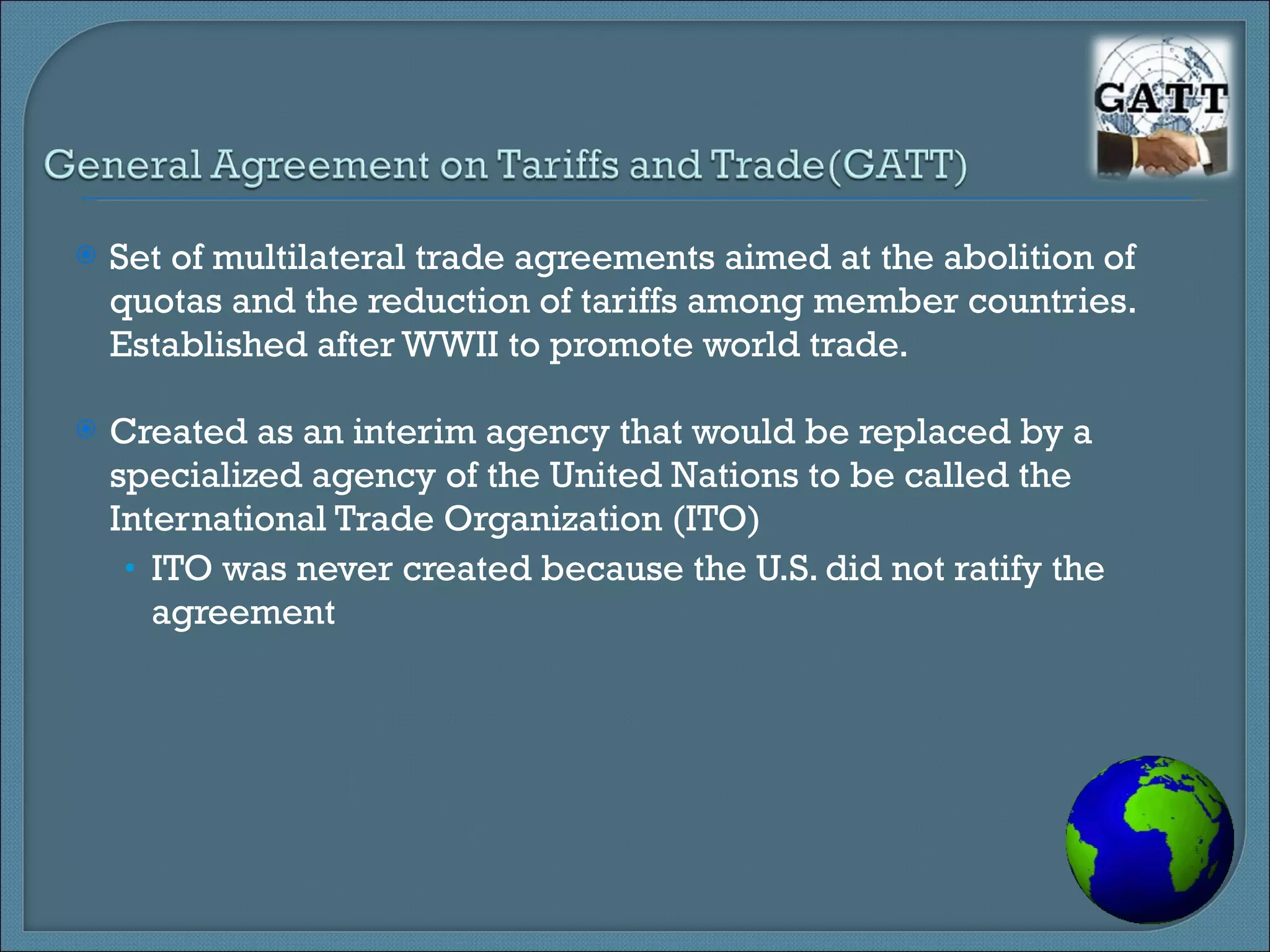 Set of multilateral trade agreements aimed at the abolition of quotas and the reduction of tariffs among member countries. Established after WWII to promote world trade. Created as an interim agency that would be replaced by a specialized agency of the United Nations to be called the International Trade Organization (ITO) ITO was never created because the U.S. did not ratify the agreement 